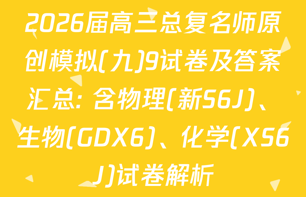 2026届高三总复名师原创模拟(九)9试卷及答案汇总: 含物理(新S6J)、生物(GDX6)、化学(XS6J)试卷解析
