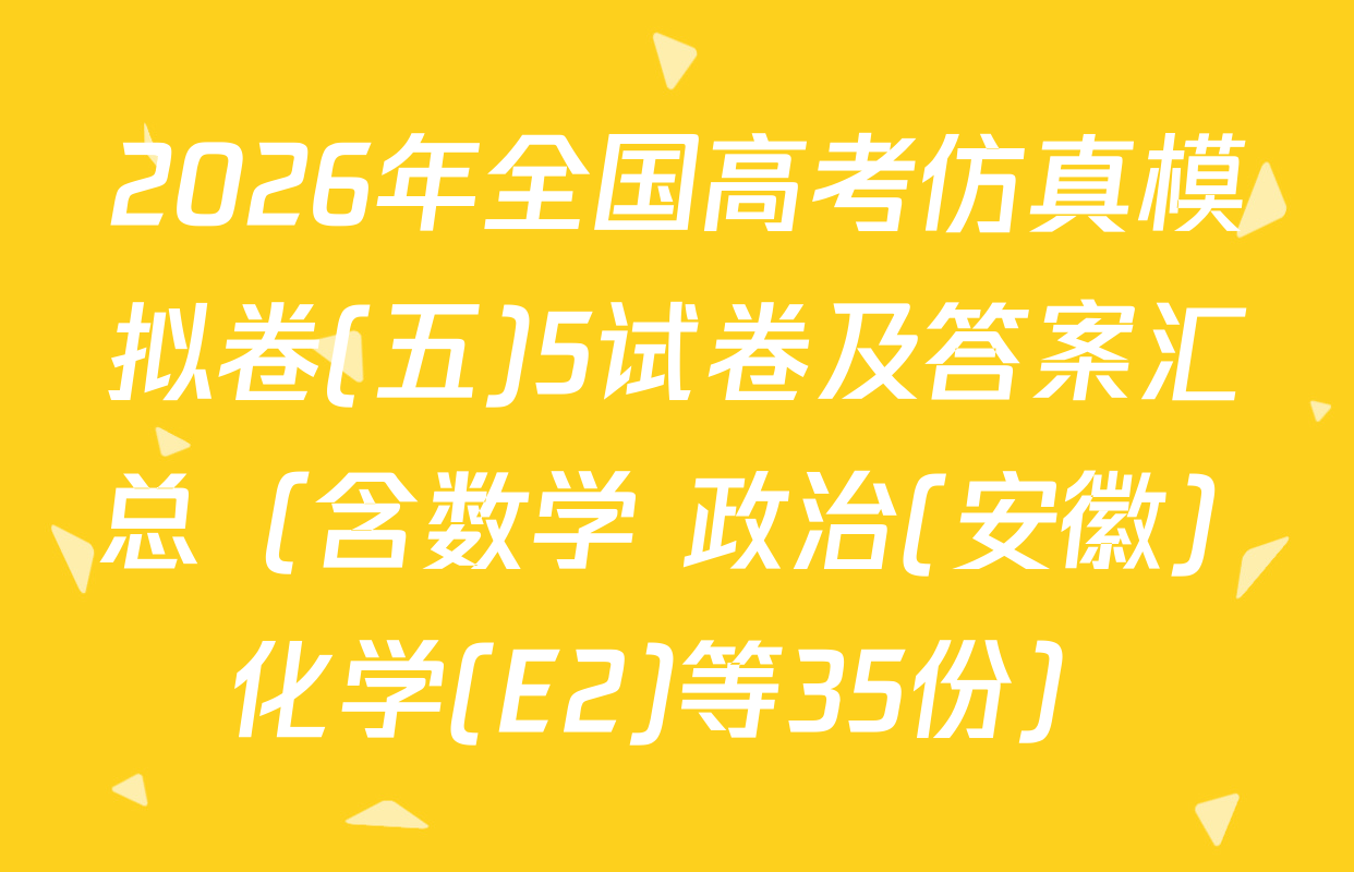 2026年全国高考仿真模拟卷(五)5试卷及答案汇总（含数学 政治(安徽) 化学(E2)等35份）