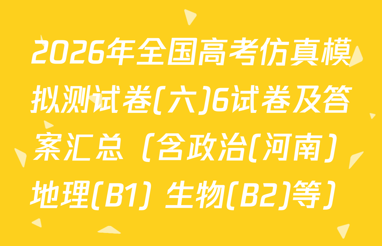 2026年全国高考仿真模拟测试卷(六)6试卷及答案汇总（含政治(河南) 地理(B1) 生物(B2)等）