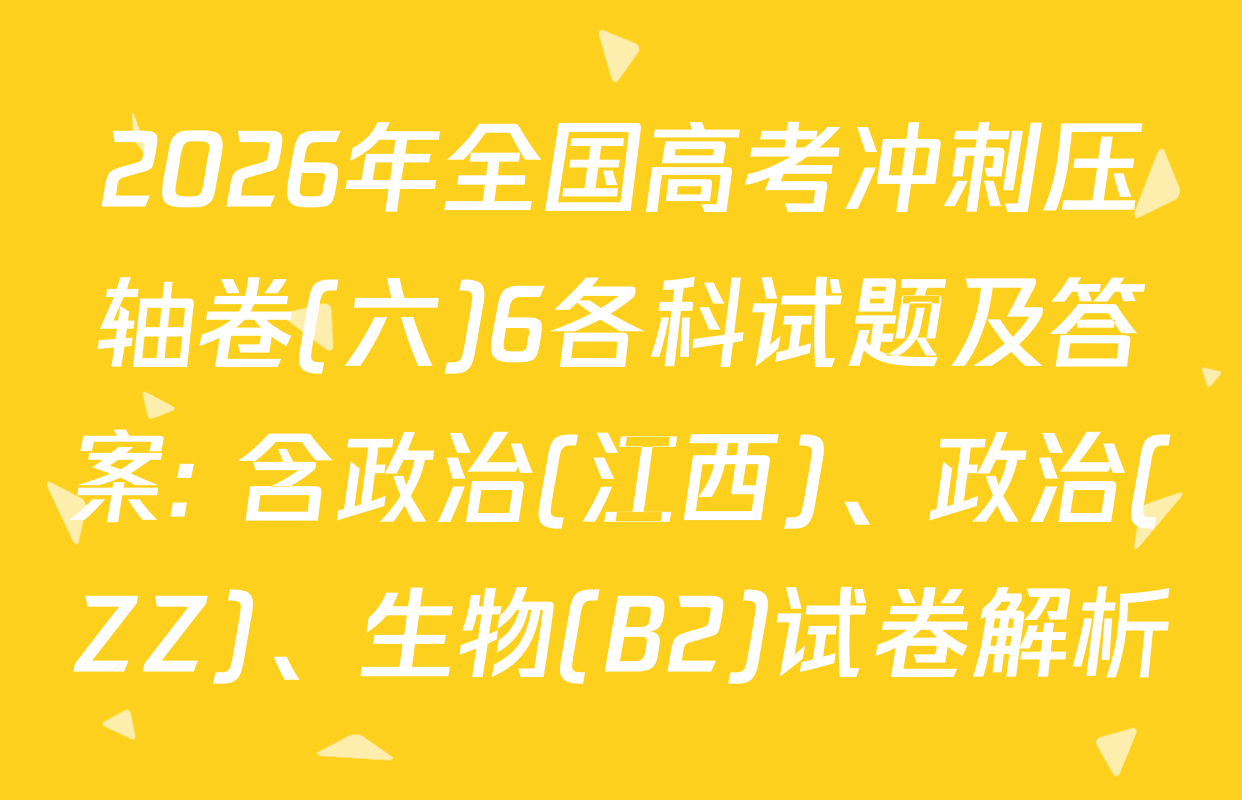 2026年全国高考冲刺压轴卷(六)6各科试题及答案: 含政治(江西)、政治(ZZ)、生物(B2)试卷解析