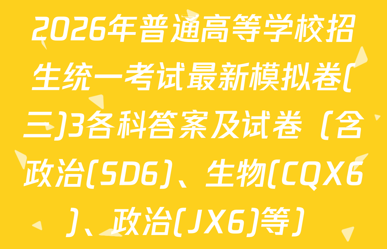 2026年普通高等学校招生统一考试最新模拟卷(三)3各科答案及试卷（含政治(SD6)、生物(CQX6)、政治(JX6)等）