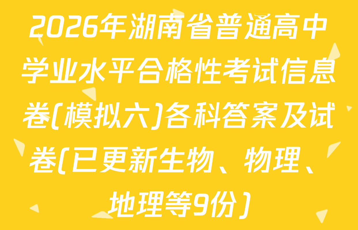 2026年湖南省普通高中学业水平合格性考试信息卷(模拟六)各科答案及试卷(已更新生物、物理、地理等9份)