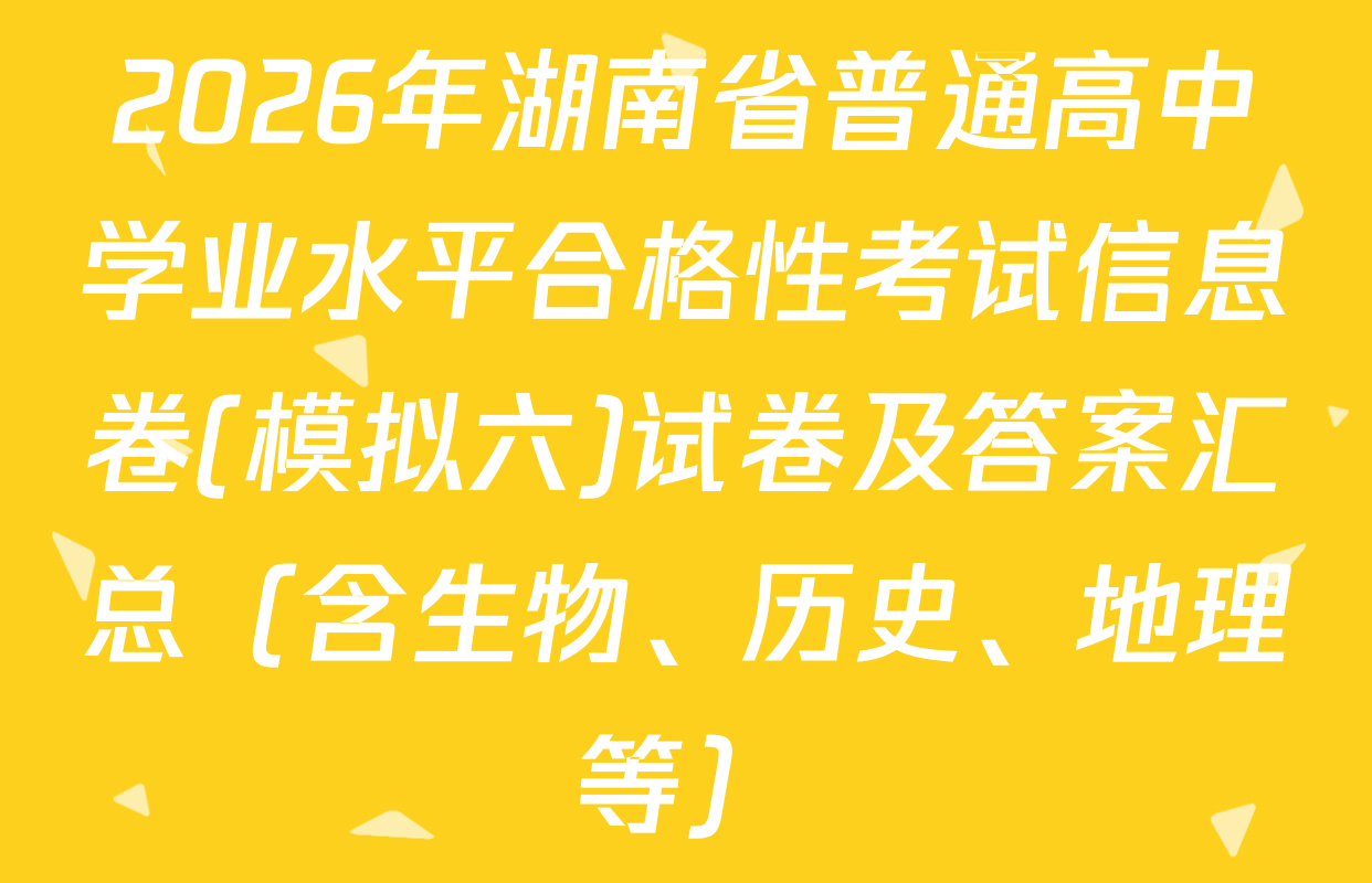 2026年湖南省普通高中学业水平合格性考试信息卷(模拟六)试卷及答案汇总（含生物、历史、地理等）