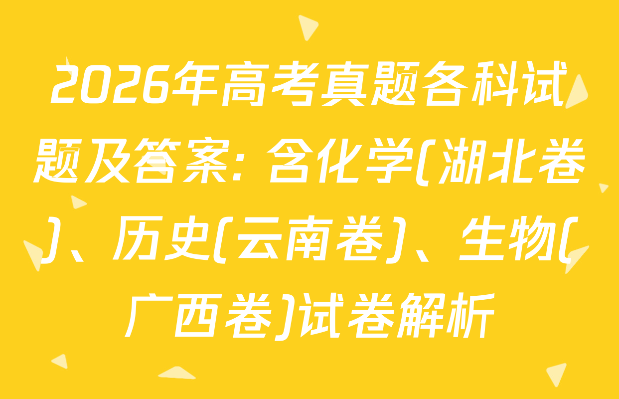 2026年高考真题各科试题及答案: 含化学(湖北卷)、历史(云南卷)、生物(广西卷)试卷解析
