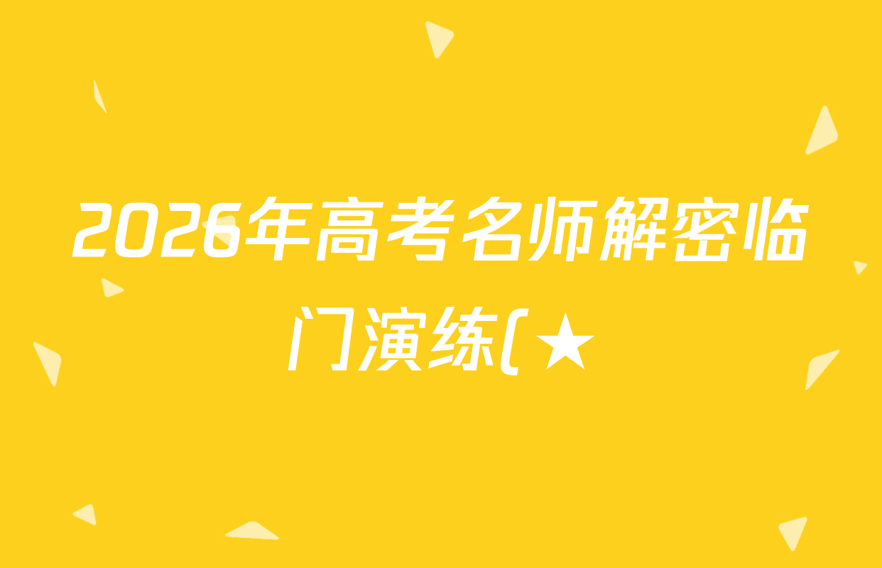 2026年高考名师解密临门演练(★)试卷及答案汇总(含化学(B)、生物(A)、地理(A)等) 2026年高考名师解密临门演练(★)试卷及答案汇总(含化学(B)、生物(A)、地理(A)等)