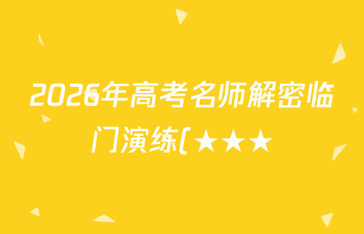 2026年高考名师解密临门演练(★★★)各科答案及试卷(含历史(A) 化学(A) 物理(A)等) 2026年高考名师解密临门演练(★★★)各科答案及试卷(含历史(A) 化学(A) 物理(A)等)