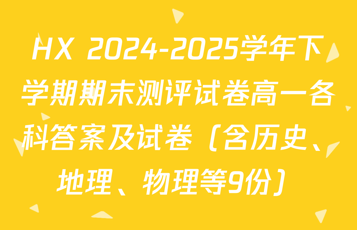 HX 2024-2025学年下学期期末测评试卷高一各科答案及试卷（含历史、地理、物理等9份）
