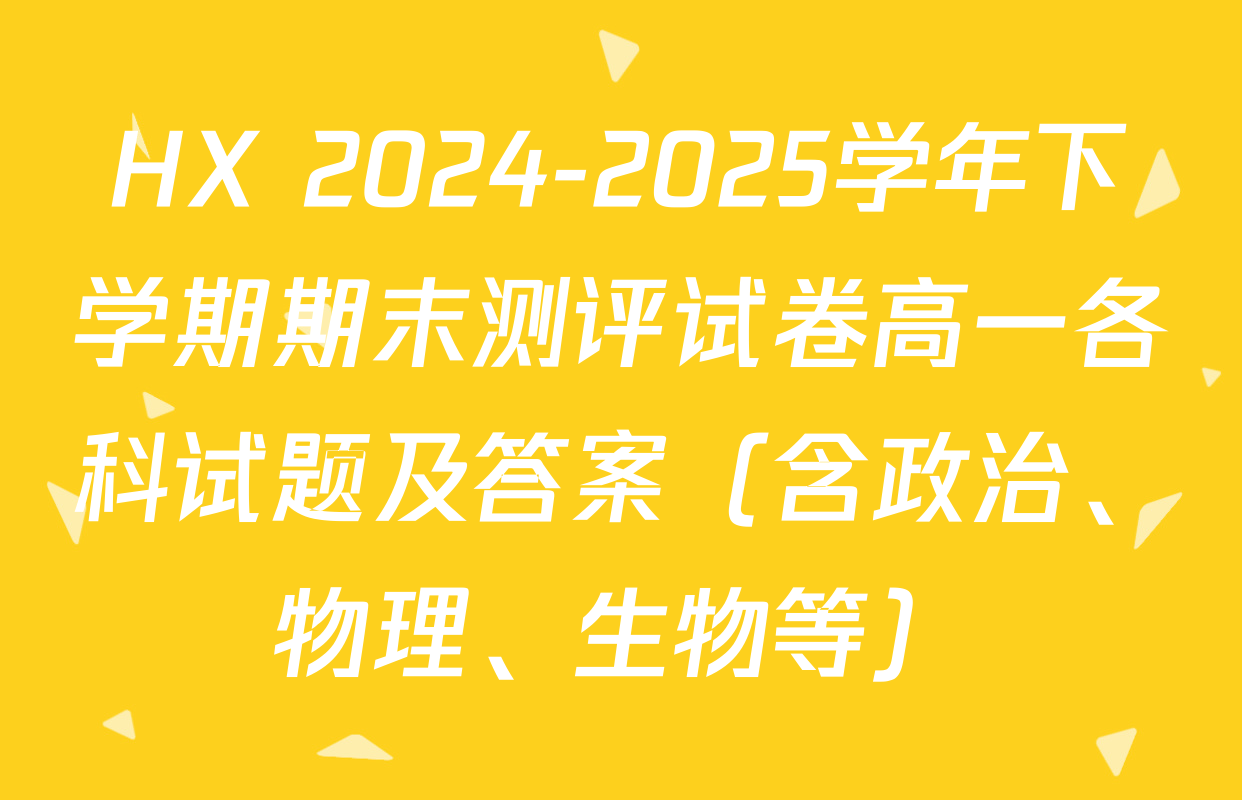 HX 2024-2025学年下学期期末测评试卷高一各科试题及答案（含政治、物理、生物等）