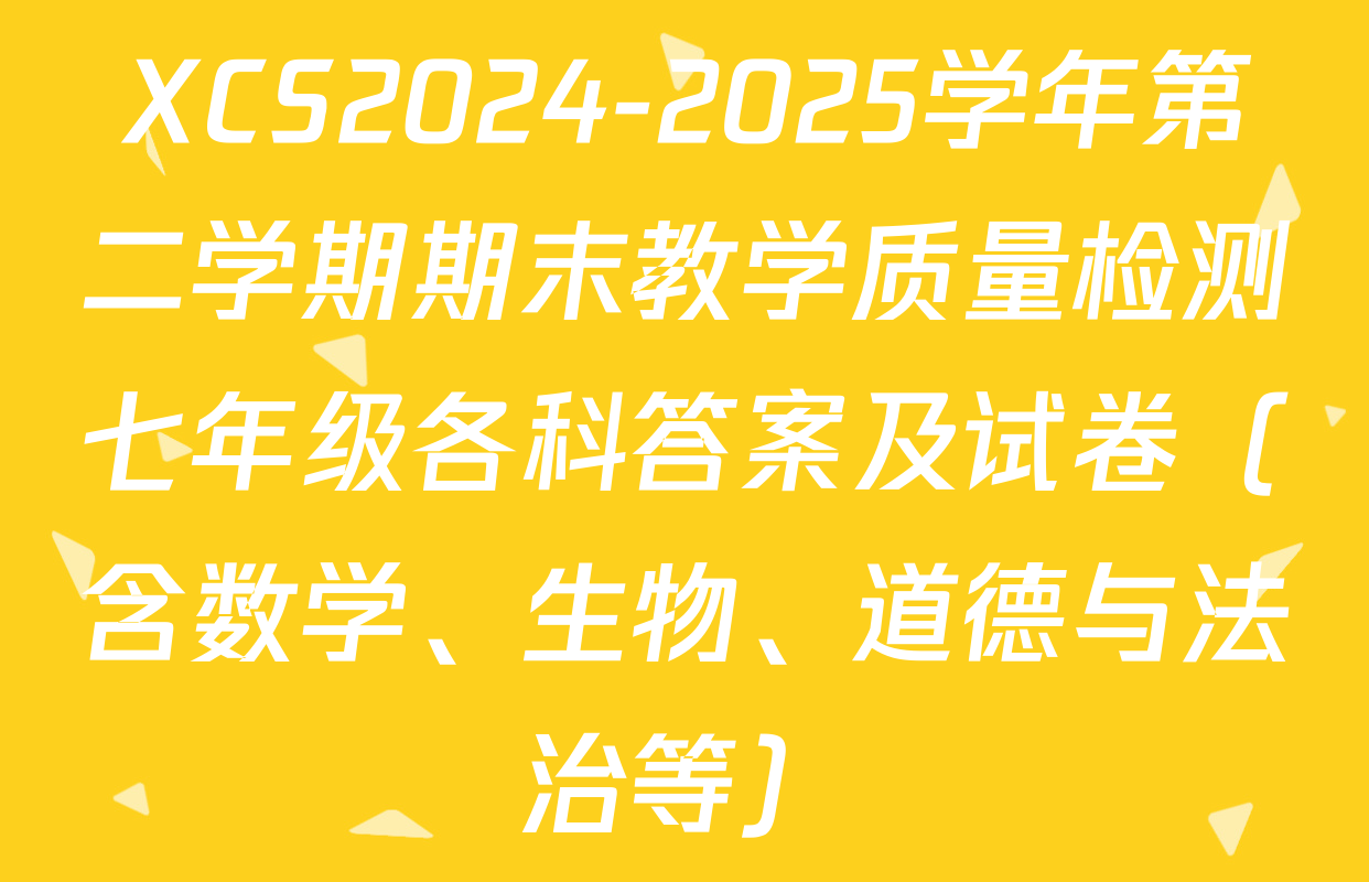 XCS2024-2025学年第二学期期末教学质量检测七年级各科答案及试卷（含数学、生物、道德与法治等）