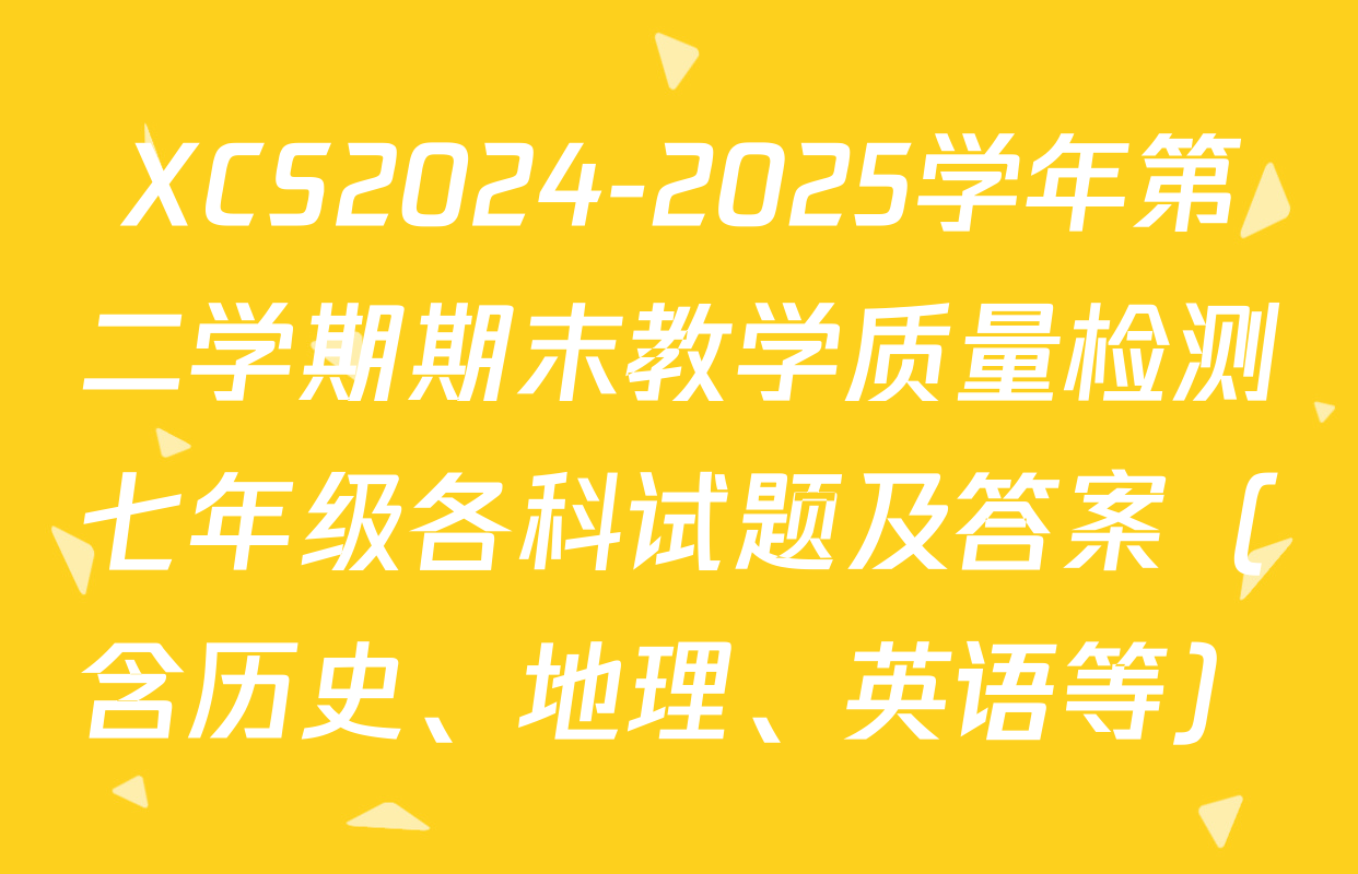 XCS2024-2025学年第二学期期末教学质量检测七年级各科试题及答案（含历史、地理、英语等）