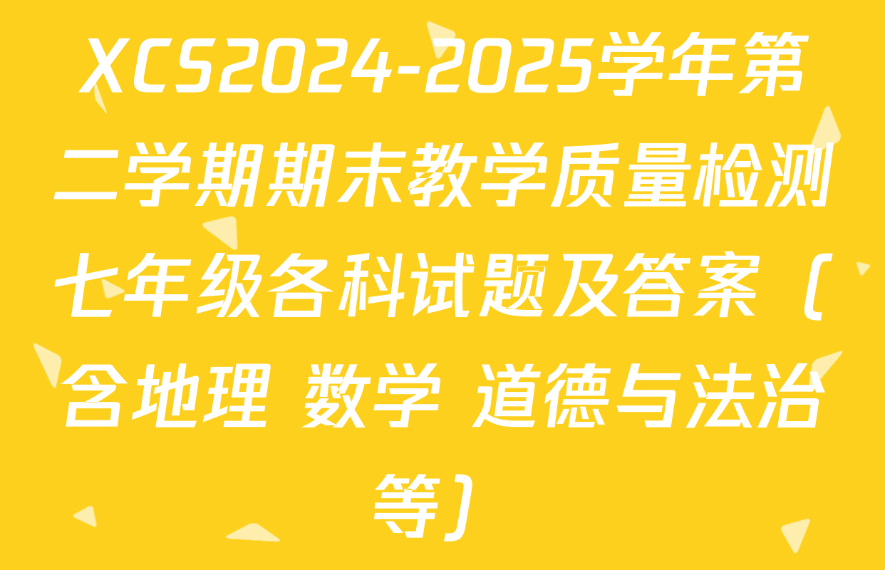 XCS2024-2025学年第二学期期末教学质量检测七年级各科试题及答案（含地理 数学 道德与法治等）