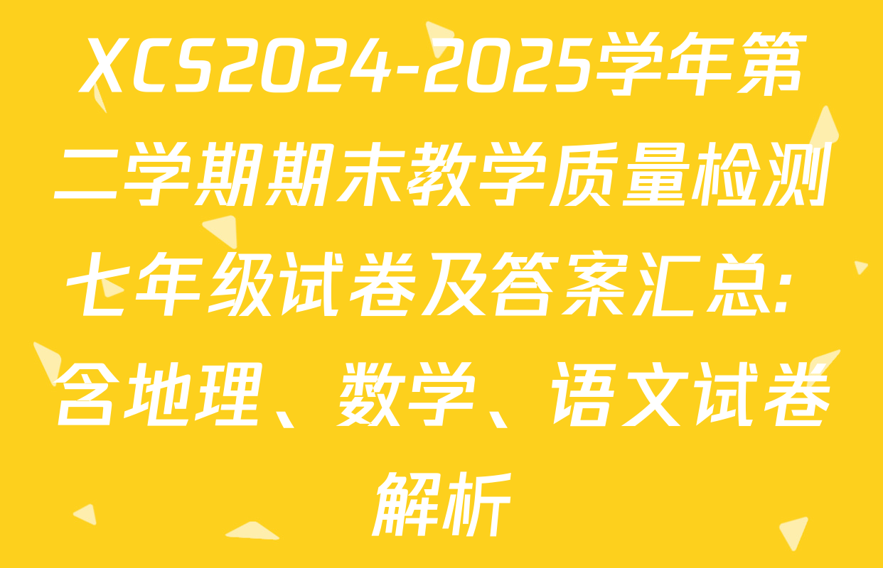 XCS2024-2025学年第二学期期末教学质量检测七年级试卷及答案汇总: 含地理、数学、语文试卷解析