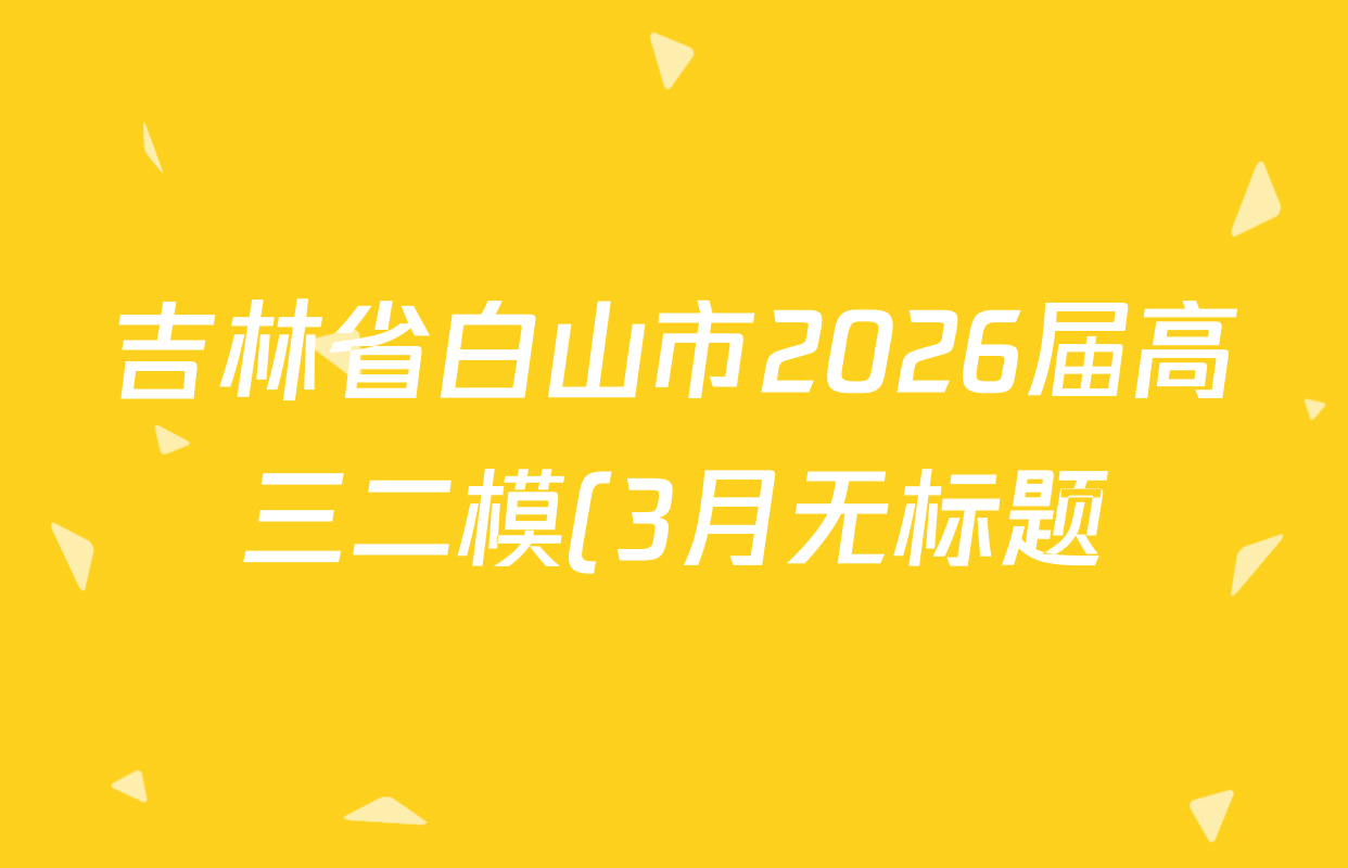吉林省白山市2026届高三二模(3月无标题)试卷及答案汇总(已更新化学 地理 政治等9份)