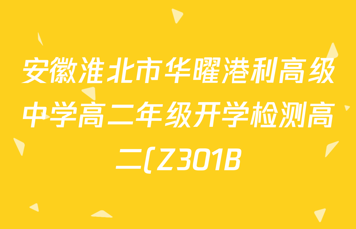 安徽淮北市华曜港利高级中学高二年级开学检测高二(Z301B)试卷及答案汇总(已更新物理、语文、生物等9份) 安徽淮北市华曜港利高级中学高二年级开学检测高二(Z301B)试卷及答案汇总(已更新物理、语文、生物等9份)