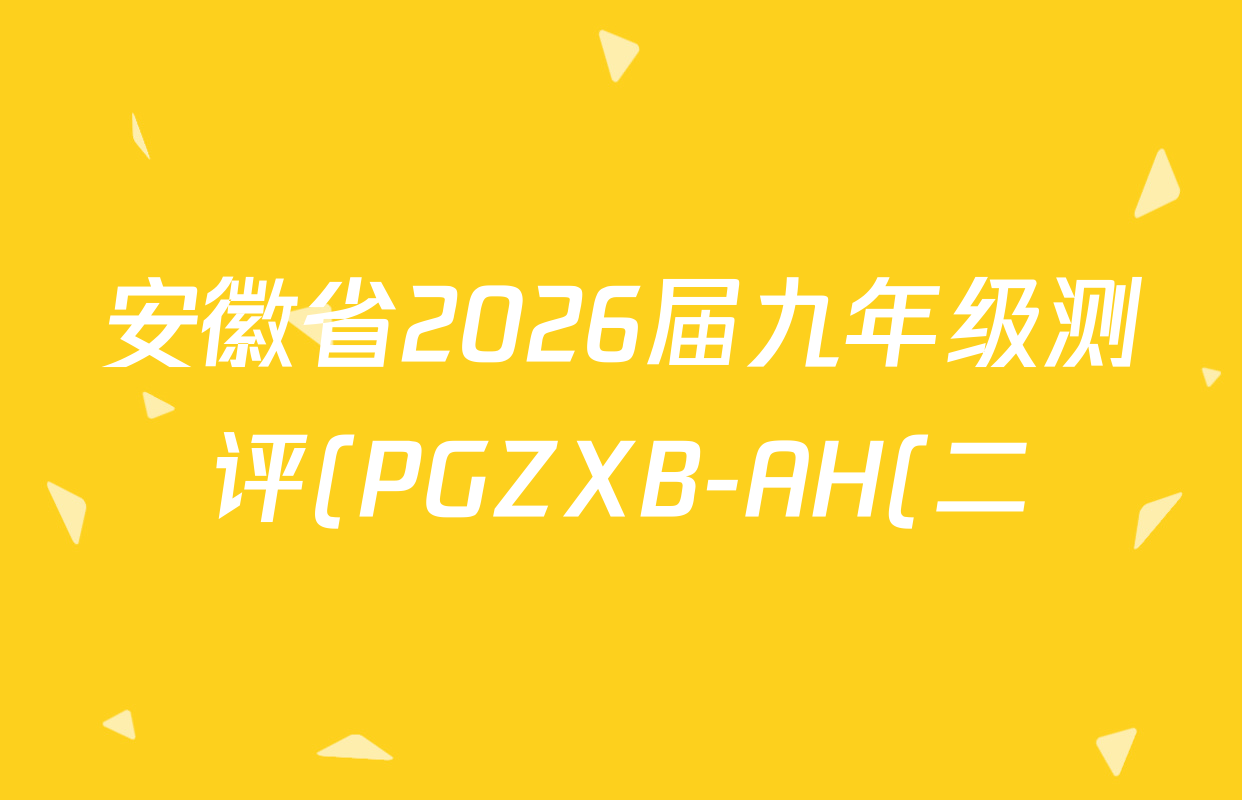 安徽省2026届九年级测评(PGZXB-AH(二))试卷及答案汇总(已更新语文(R) 英语(WYB) 道德与法治(R)等11份) 安徽省2026届九年级测评(PGZXB-AH(二))试卷及答案汇总(已更新语文(R) 英语(WYB) 道德与法治(R)等11份)