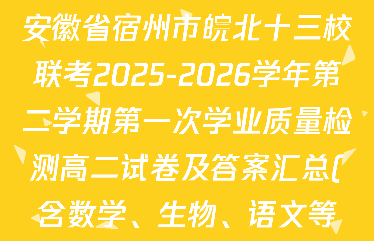 安徽省宿州市皖北十三校联考2025-2026学年第二学期第一次学业质量检测高二试卷及答案汇总(含数学、生物、语文等) 安徽省宿州市皖北十三校联考2025-2026学年第二学期第一次学业质量检测高二试卷及答案汇总(含数学、生物、语文等)