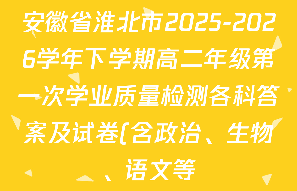 安徽省淮北市2025-2026学年下学期高二年级第一次学业质量检测各科答案及试卷(含政治、生物、语文等) 安徽省淮北市2025-2026学年下学期高二年级第一次学业质量检测各科答案及试卷(含政治、生物、语文等)