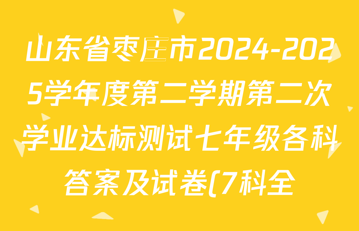 山东省枣庄市2024-2025学年度第二学期第二次学业达标测试七年级各科答案及试卷(7科全) 山东省枣庄市2024-2025学年度第二学期第二次学业达标测试七年级各科答案及试卷(7科全)