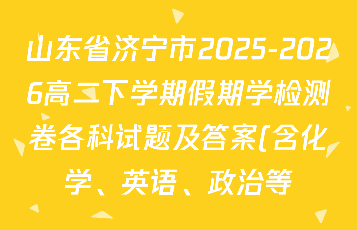 山东省济宁市2025-2026高二下学期假期学检测卷各科试题及答案(含化学、英语、政治等) 山东省济宁市2025-2026高二下学期假期学检测卷各科试题及答案(含化学、英语、政治等)