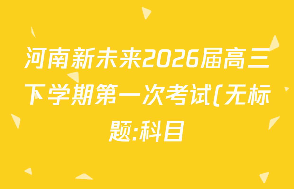 河南新未来2026届高三下学期第一次考试(无标题:科目)各科答案及试卷(含历史、地理、政治等) 河南新未来2026届高三下学期第一次考试(无标题:科目)各科答案及试卷(含历史、地理、政治等)