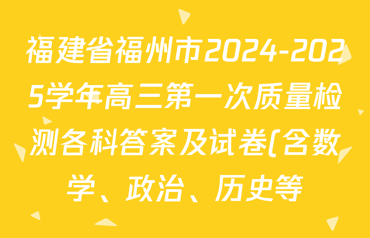 福建省福州市2024-2025学年高三第一次质量检测各科答案及试卷(含数学、政治、历史等) 福建省福州市2024-2025学年高三第一次质量检测各科答案及试卷(含数学、政治、历史等)