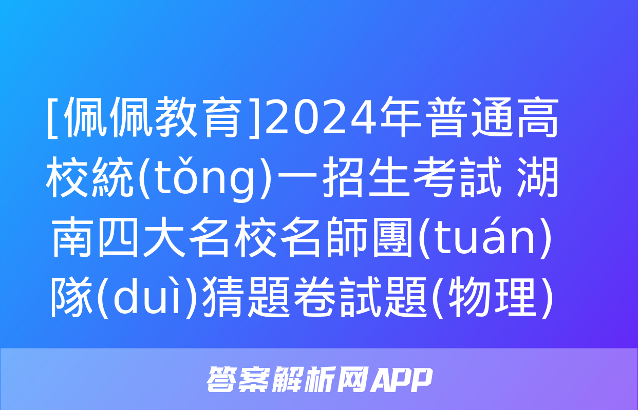 [佩佩教育]2024年普通高校統(tǒng)一招生考試 湖南四大名校名師團(tuán)隊(duì)猜題卷試題(物理)