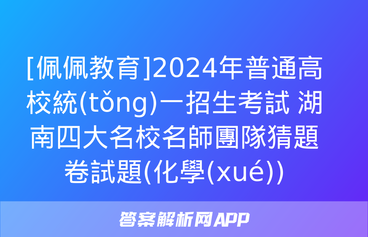 [佩佩教育]2024年普通高校統(tǒng)一招生考試 湖南四大名校名師團隊猜題卷試題(化學(xué))