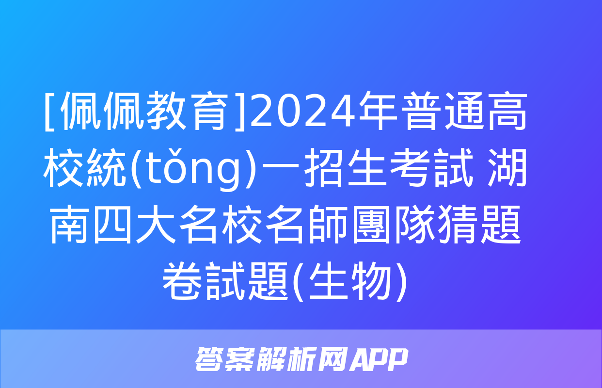 [佩佩教育]2024年普通高校統(tǒng)一招生考試 湖南四大名校名師團隊猜題卷試題(生物)