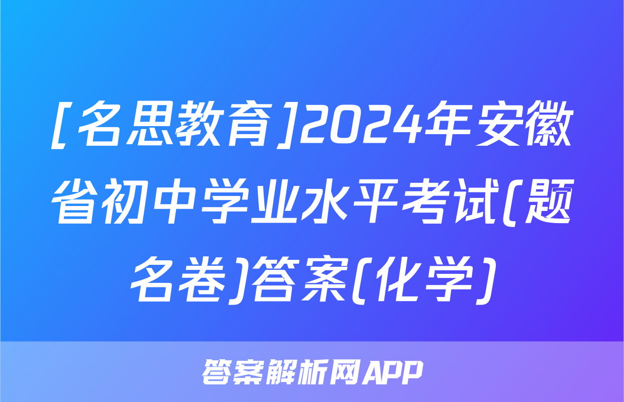 [名思教育]2024年安徽省初中学业水平考试(题名卷)答案(化学)