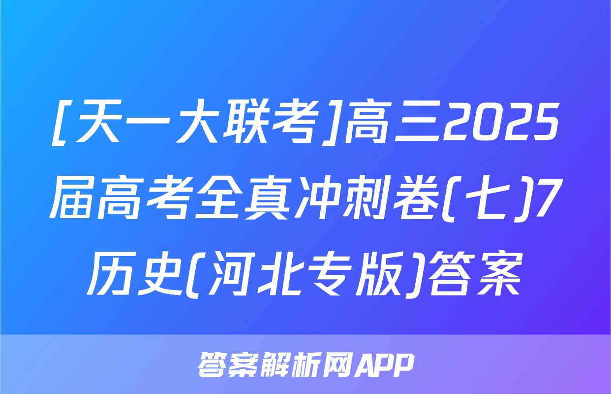 [天一大联考]高三2025届高考全真冲刺卷(七)7历史(河北专版)答案
