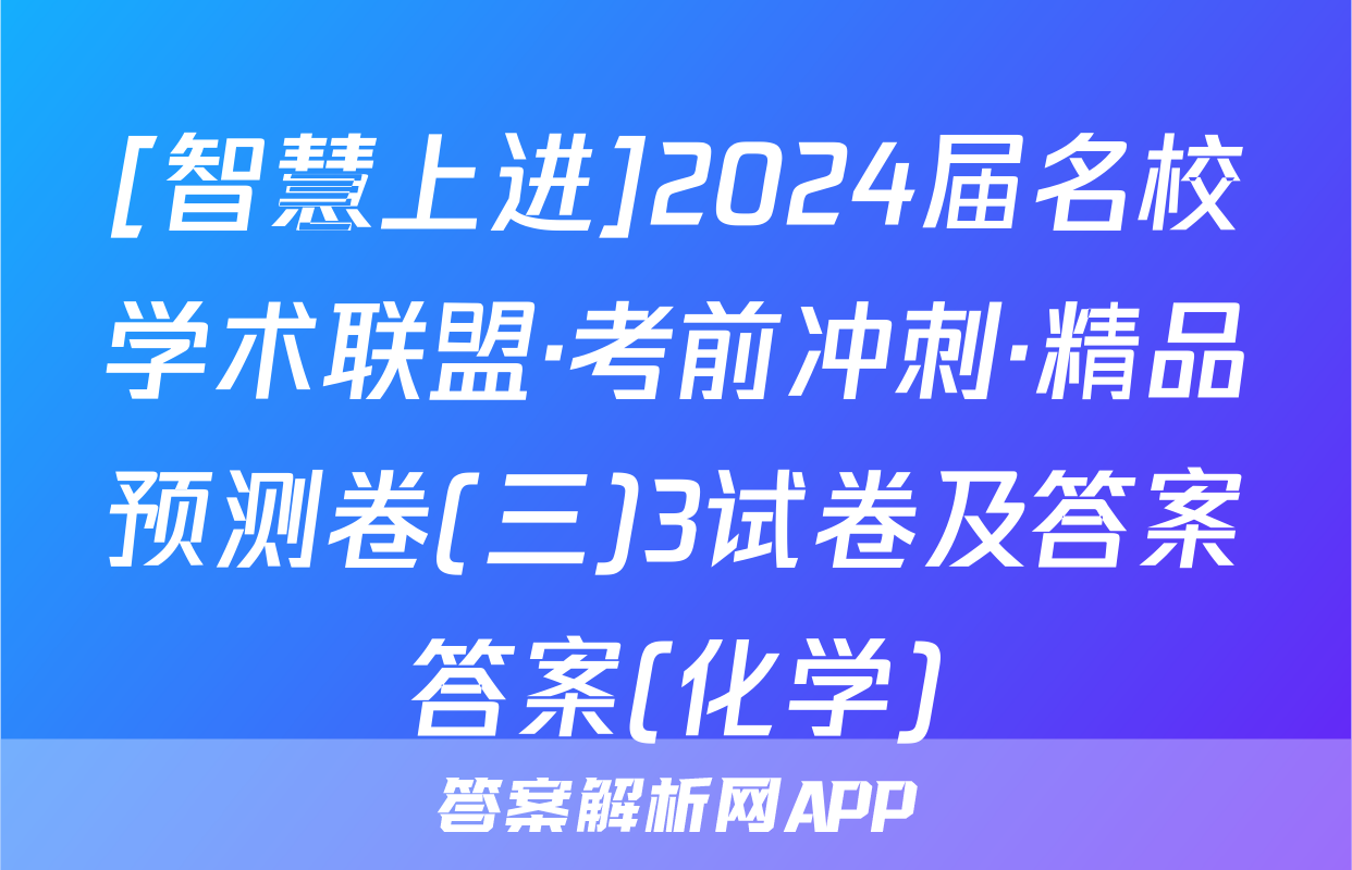 [智慧上进]2024届名校学术联盟·考前冲刺·精品预测卷(三)3试卷及答案答案(化学)