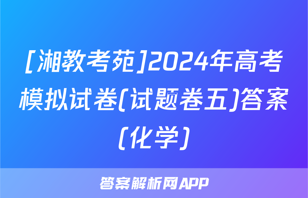 [湘教考苑]2024年高考模拟试卷(试题卷五)答案(化学)