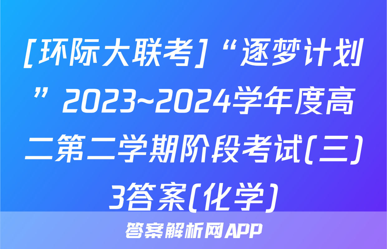 [环际大联考]“逐梦计划”2023~2024学年度高二第二学期阶段考试(三)3答案(化学)