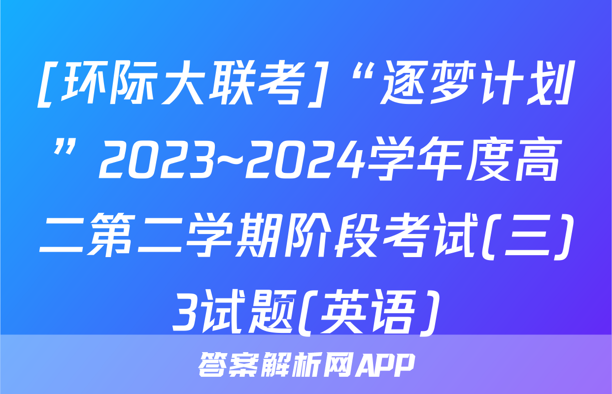 [环际大联考]“逐梦计划”2023~2024学年度高二第二学期阶段考试(三)3试题(英语)