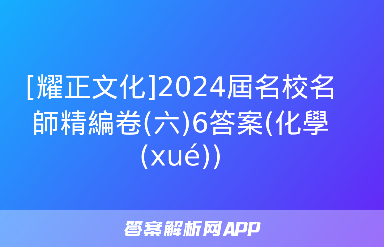 [耀正文化]2024屆名校名師精編卷(六)6答案(化學(xué))