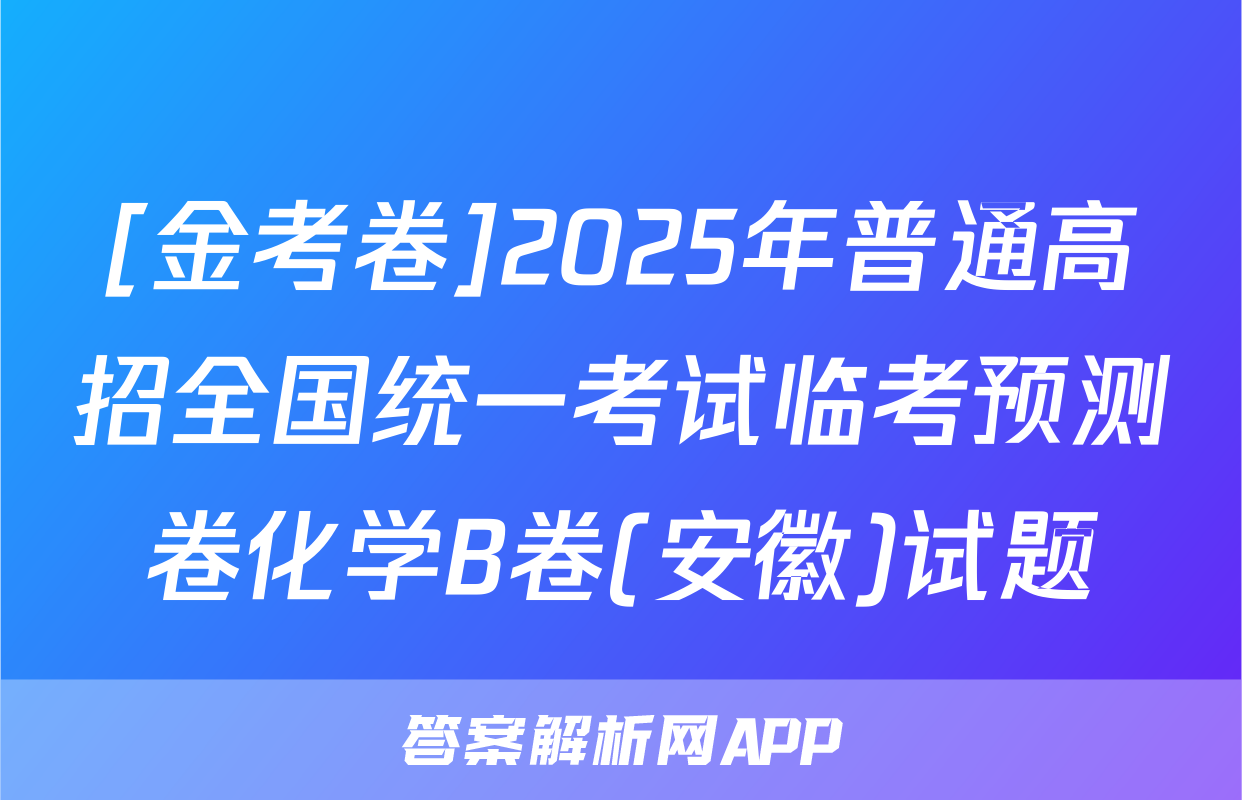 [金考卷]2025年普通高招全国统一考试临考预测卷化学B卷(安徽)试题
