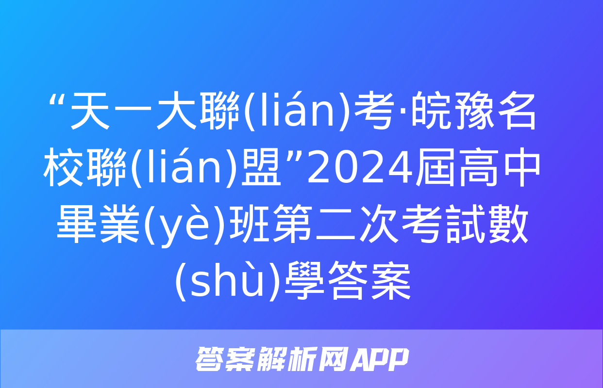 “天一大聯(lián)考·皖豫名校聯(lián)盟”2024屆高中畢業(yè)班第二次考試數(shù)學答案