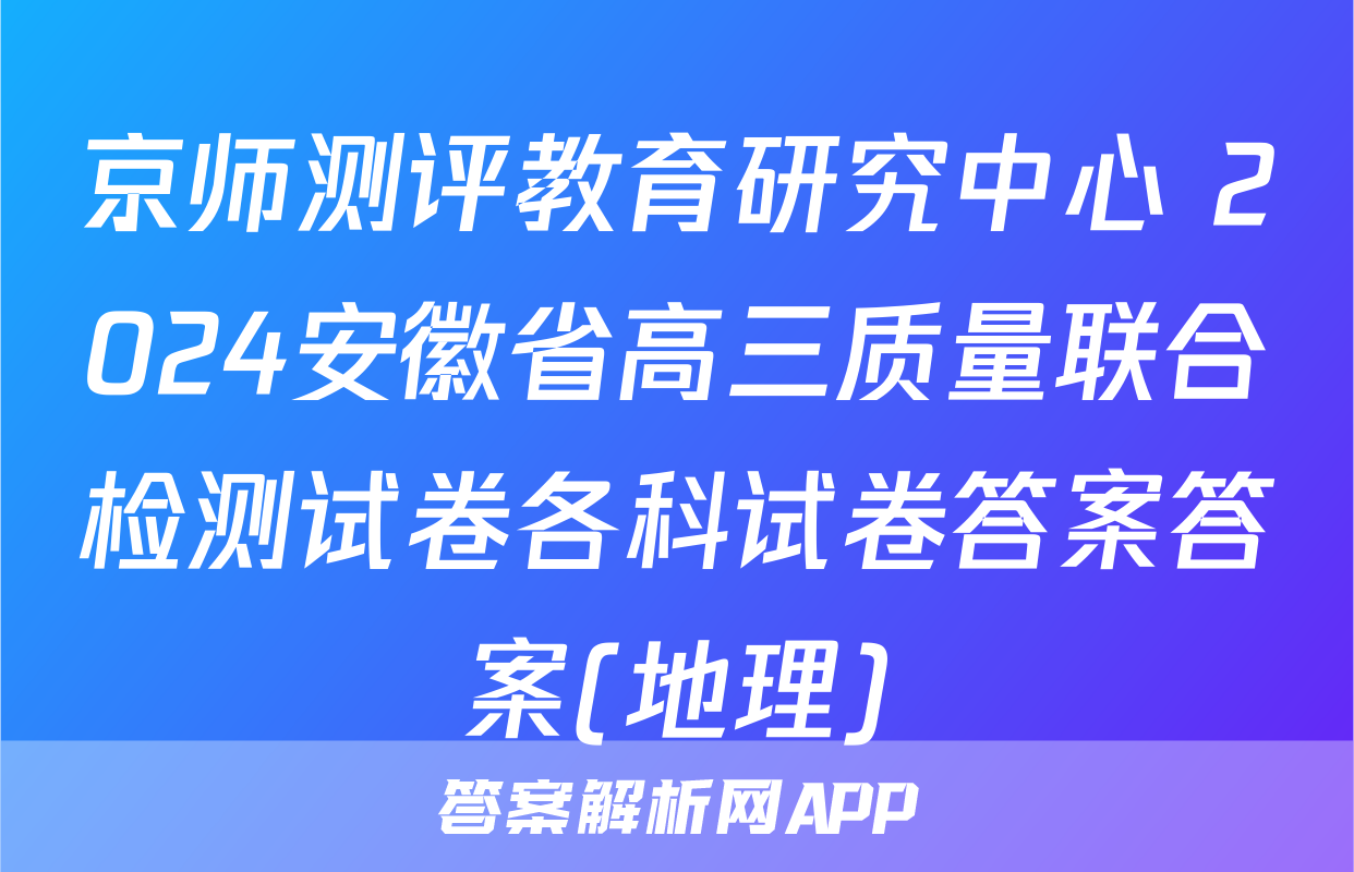 京师测评教育研究中心 2024安徽省高三质量联合检测试卷各科试卷答案答案(地理)