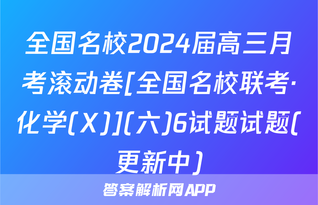 全国名校2024届高三月考滚动卷[全国名校联考·化学(X)](六)6试题试题(更新中)