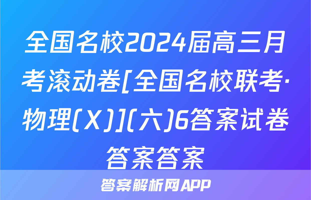 全国名校2024届高三月考滚动卷[全国名校联考·物理(X)](六)6答案试卷答案答案
