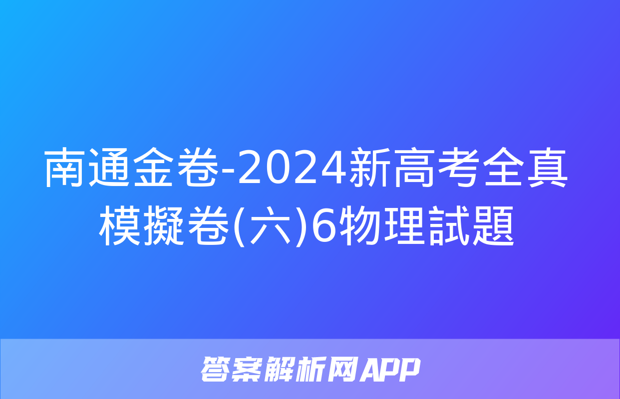 南通金卷-2024新高考全真模擬卷(六)6物理試題