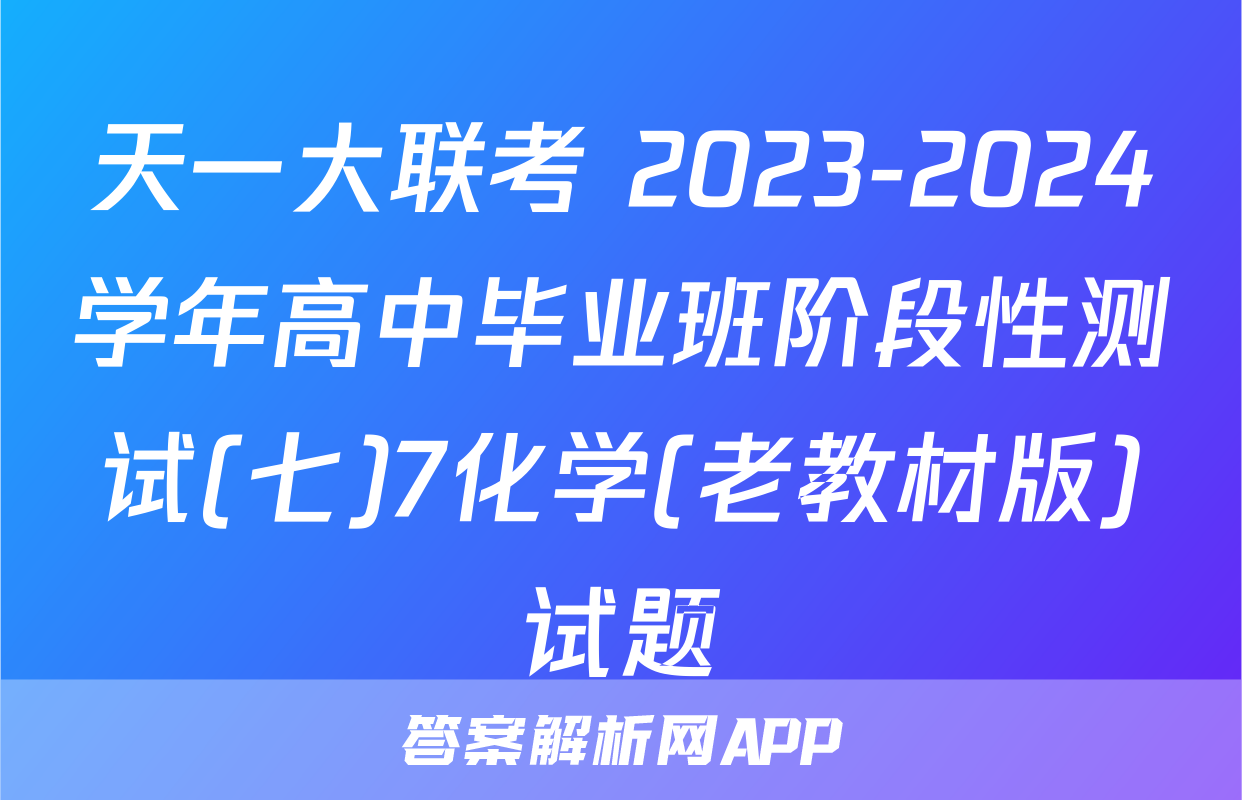 天一大联考 2023-2024学年高中毕业班阶段性测试(七)7化学(老教材版)试题