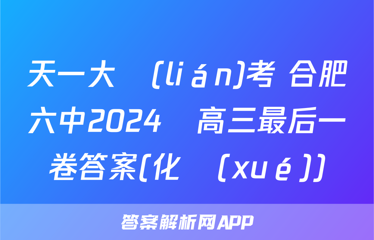 天一大聯(lián)考 合肥六中2024屆高三最后一卷答案(化學(xué))