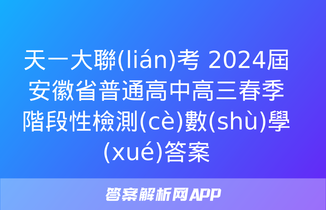 天一大聯(lián)考 2024屆安徽省普通高中高三春季階段性檢測(cè)數(shù)學(xué)答案