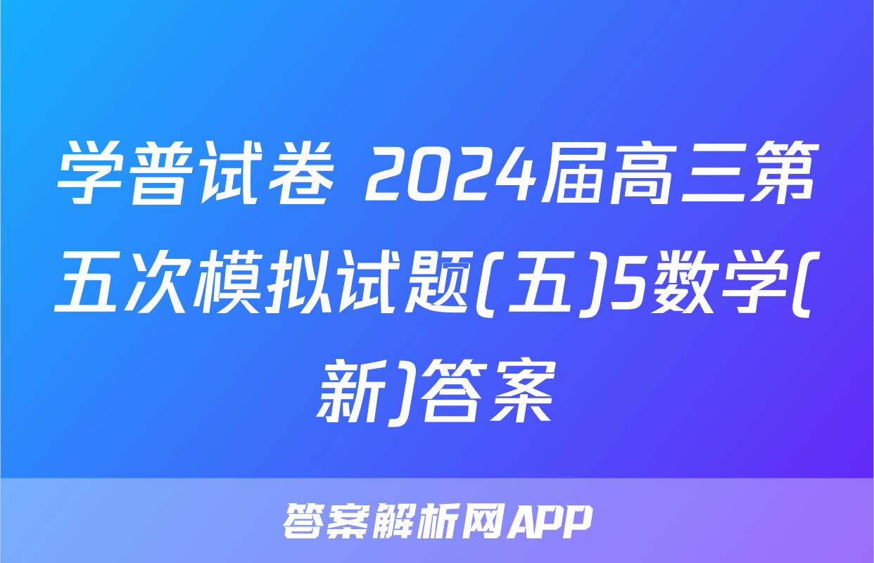 学普试卷 2024届高三第五次模拟试题(五)5数学(新)答案