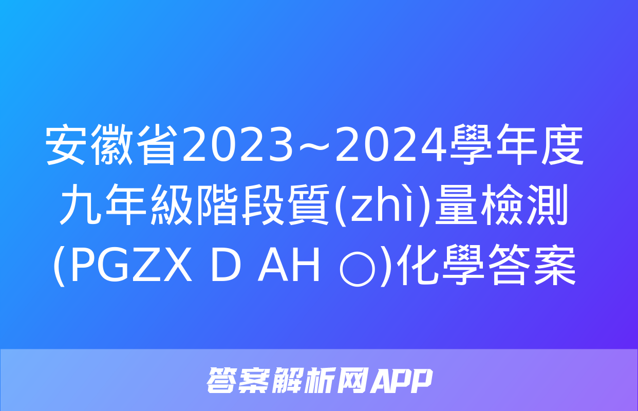 安徽省2023~2024學年度九年級階段質(zhì)量檢測(PGZX D AH ○)化學答案