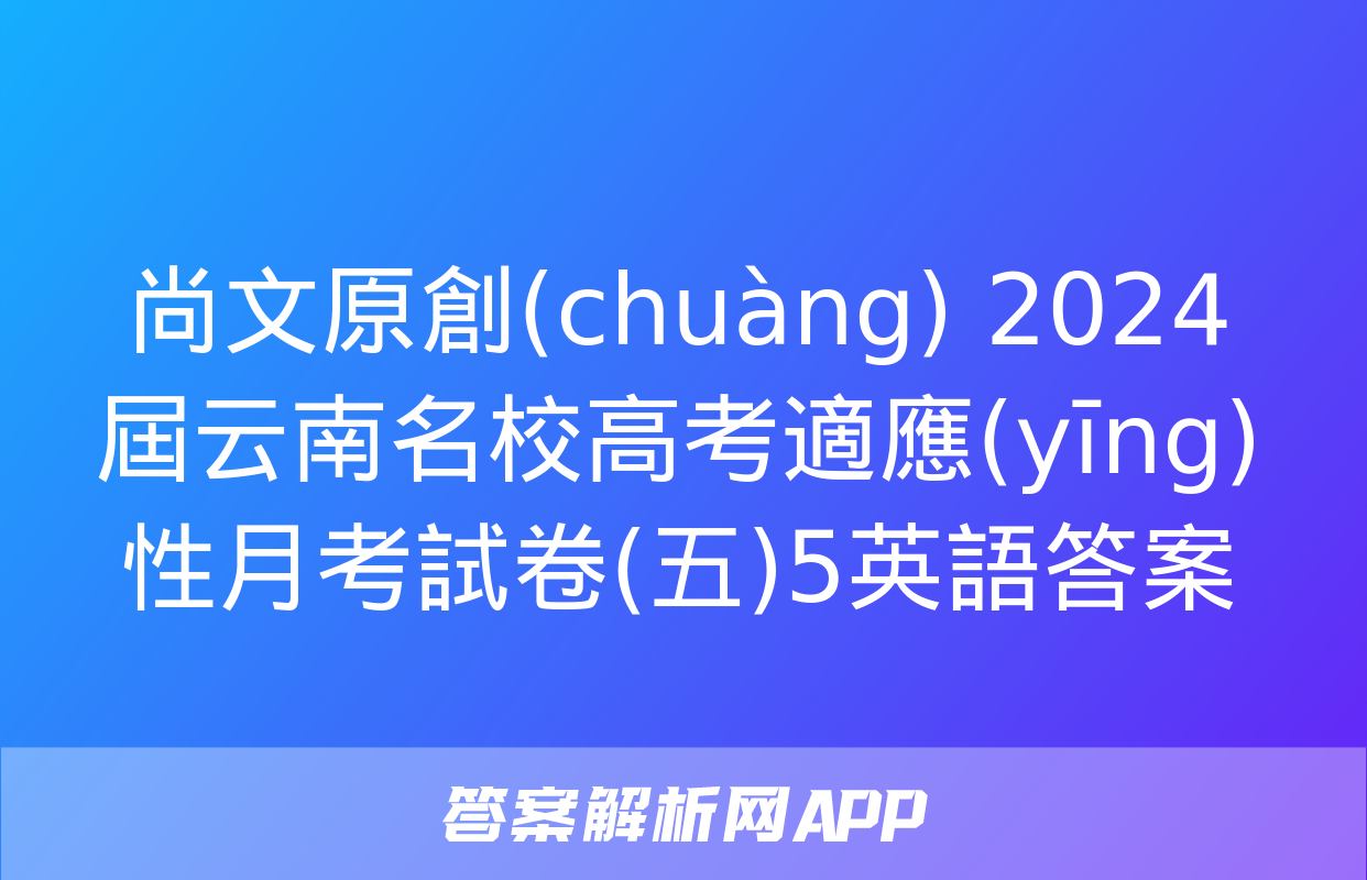 尚文原創(chuàng) 2024屆云南名校高考適應(yīng)性月考試卷(五)5英語答案