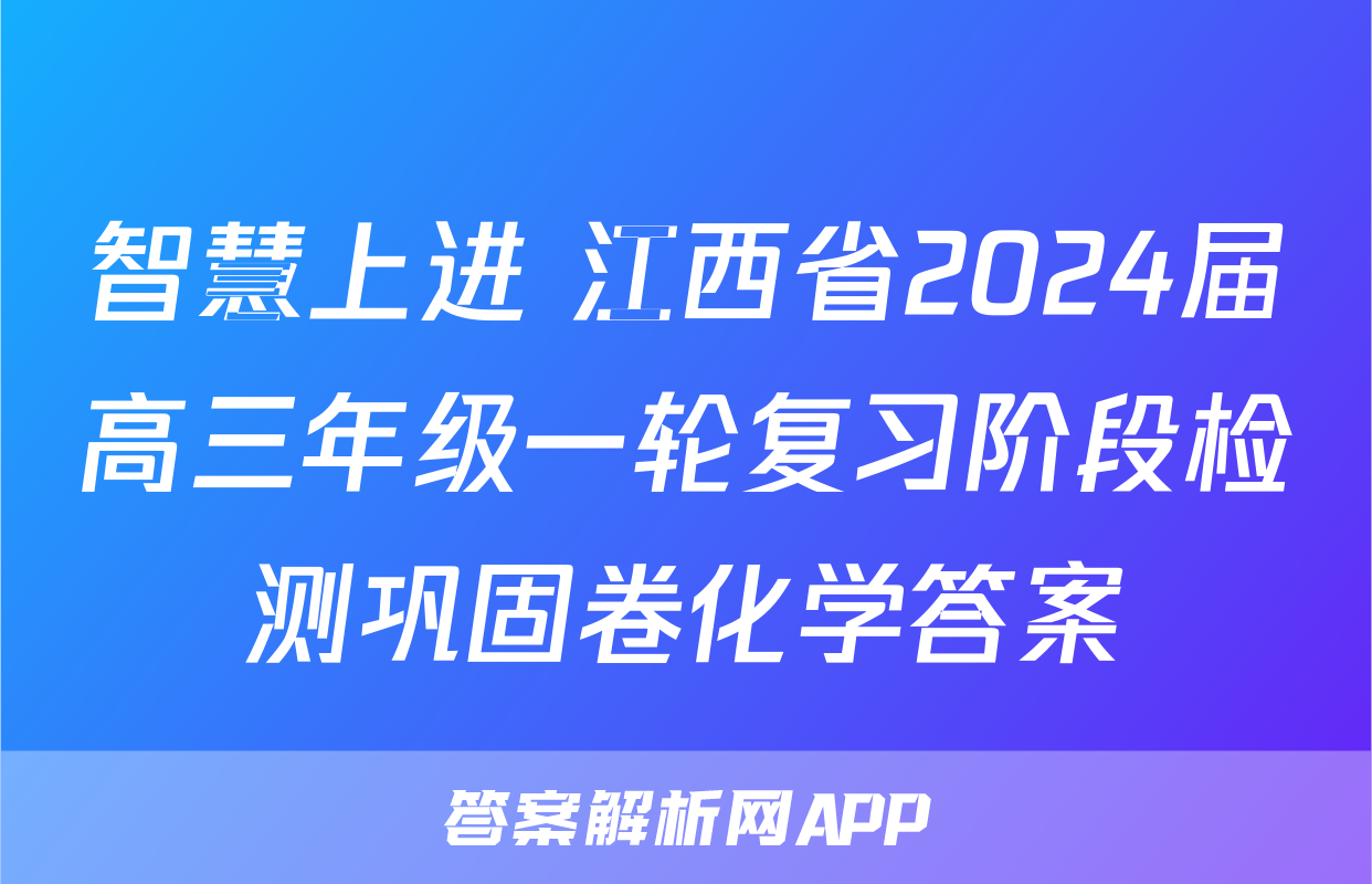 智慧上进 江西省2024届高三年级一轮复习阶段检测巩固卷化学答案