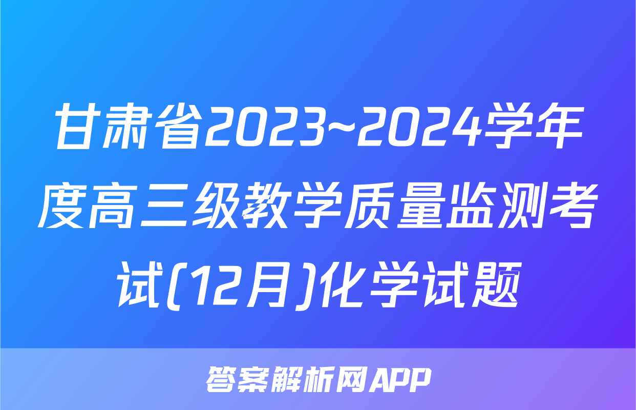 甘肃省2023~2024学年度高三级教学质量监测考试(12月)化学试题