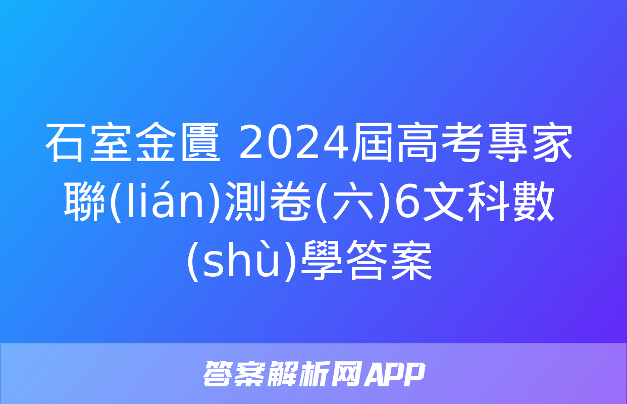 石室金匱 2024屆高考專家聯(lián)測卷(六)6文科數(shù)學答案